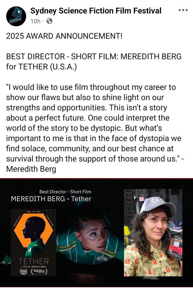 A press announcement reads:

"2025 AWARD ANNOUNCEMENT!

BEST DIRECTOR - SHORT FILM: MEREDITH BERG for TETHER (U.S.A.)

"I would like to use film throughout my career to show our flaws but also to shine light on our strengths and opportunities. This isn’t a story about a perfect future. One could interpret the world of the story to be dystopic. But what’s important to me is that in the face of dystopia we find solace, community, and our best chance at survival through the support of those around us." - Meredith Berg"