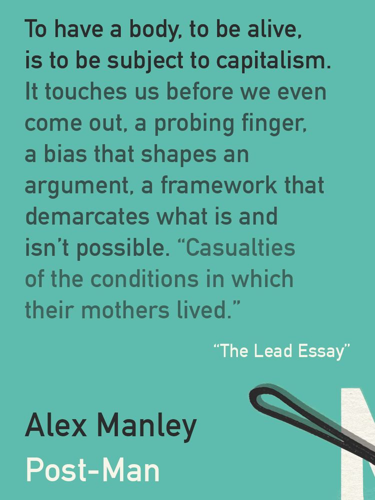 A quote from my forthcoming book, Post-Man (my name and the title are bottom left). At the top, dark text on turquoise-ish background: "To have a body, to be alive, is to be subject to capitalism. It touches us before we even come out, a probing finger, a bias that shapes an argument, a framework that demarcates what is and isn’t possible. Casualties of the conditions in which their mothers lived." In white below it to the right, the name of the essay: The Lead Essay, with a portion of the cover design featuring a bobby pin, bottom right