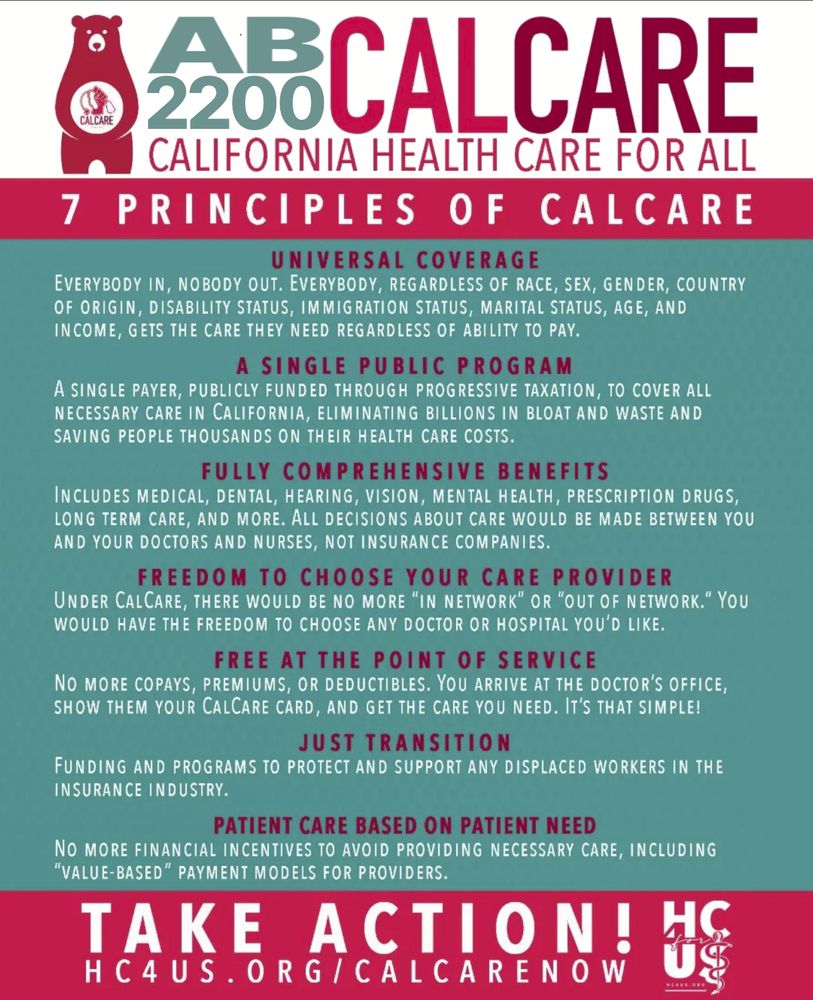 THE 7 PRINCIPLES OF CALCARE
UNIVERSAL COVERAGE:
 
Everybody in, nobody out. Everybody, regardless of race, sex, gender, country of origin, disability status, immigration status, marital status, age, and income, gets the care they need regardless of ability to pay.

A SINGLE PUBLIC PROGRAM:

A single payer, publicly funded through progressive taxation, to cover all necessary care in California, eliminating billions in bloat and waste and saving people thousands on their health care costs.

FULLY COMPREHENSIVE BENEFITS:

Includes medical, dental, hearing, vision, mental health, prescription drugs, long term care, and more. All decisions about care would be made between you and your doctors and nurses, not insurance companies.

FREEDOM TO CHOOSE YOUR CARE PROVIDER:

Under CalCare, there would be no more “in network” or “out of network.” You would have the freedom to choose any doctor or hospital you’d like.

FREE AT THE POINT OF SERVICE:

No more copays, premiums, or deductibles. You arrive at the doctor’s office, show them your CalCare card, and get the care you need. It’s that simple!

JUST TRANSITION:

Funding and programs to protect and support any displaced workers in the insurance industry.

PATIENT CARE BASED ON PATIENT NEED:

No more financial incentives to avoid providing necessary care, including “value-based” payment models for providers.