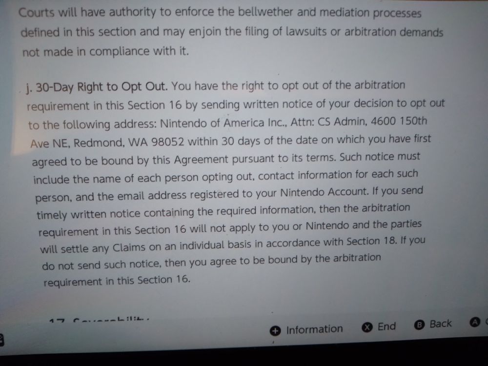 j. 30-Day Right to Opt Out. You have the right to opt out of the arbitration requirement in this Section 16 by sending written notice of your decision to opt out to the following address: Nintendo of America Inc., Attn: CS Admin, 4600 150th Ave NE, Redmond, WA 98052 within 30 days of the date on which you have first agreed to be bound by this Agreement pursuant to its terms. Such notice must include the name of each person opting out, contact information for each such person, and the email address registered to your Nintendo Account. If you send timely written notice containing the required information, then the arbitration requirement in this Section 16 will not apply to you or Nintendo and the parties will settle any Claims on an individual basis in accordance with Section 18. If you do not send such notice, then you agree to be bound by the arbitration requirement in this Section 16.