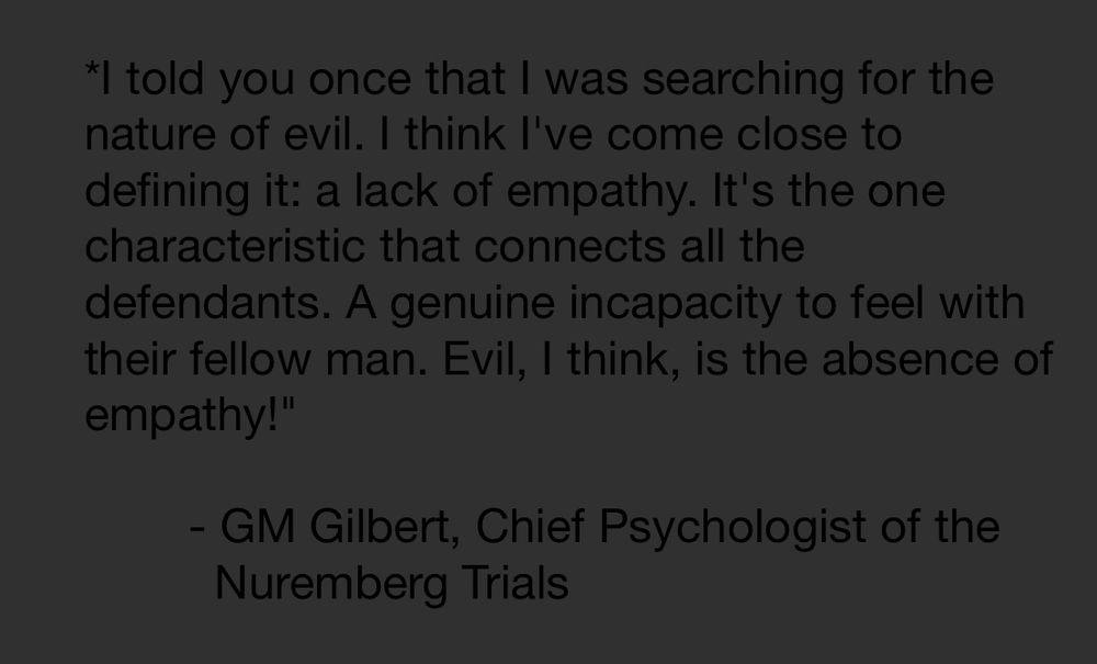 I told you once that I was searching for the nature of evil. I think I've come close to defining it: a lack of empathy. It's the one characteristic that connects all the defendants. A genuine incapacity to feel with their fellow man. Evil, I think, is the absence of empathy!

        GM Gilbert, Chief Psychologist of the
          Nuremberg Trials