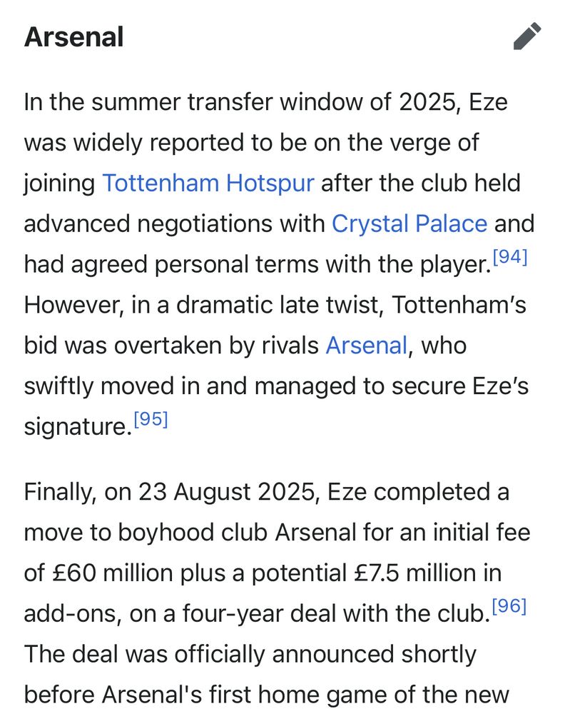 Arsenal
In the summer transfer window of 2025, Eze was widely reported to be on the verge of joining Tottenham Hotspur after the club held advanced negotiations with Crystal Palace and had agreed personal terms with the player. 194] However, in a dramatic late twist, Tottenham's bid was overtaken by rivals Arsenal, who swiftly moved in and managed to secure Eze's signature. 1951
Finally, on 23 August 2025, Eze completed a move to boyhood club Arsenal for an initial fee of £60 million plus a potential £7.5 million in add-ons, on a four-year deal with the club. 196]
The deal was officially announced shortly before Arsenal's first home game of the new