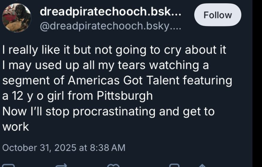screenshot of bluesky reply: “I really like it but not going to cry about it I may used up all my tears watching a segment of Americas Got Talent featuring a 12 y o girl from Pittsburgh
Now I'll stop procrastinating and get to work”