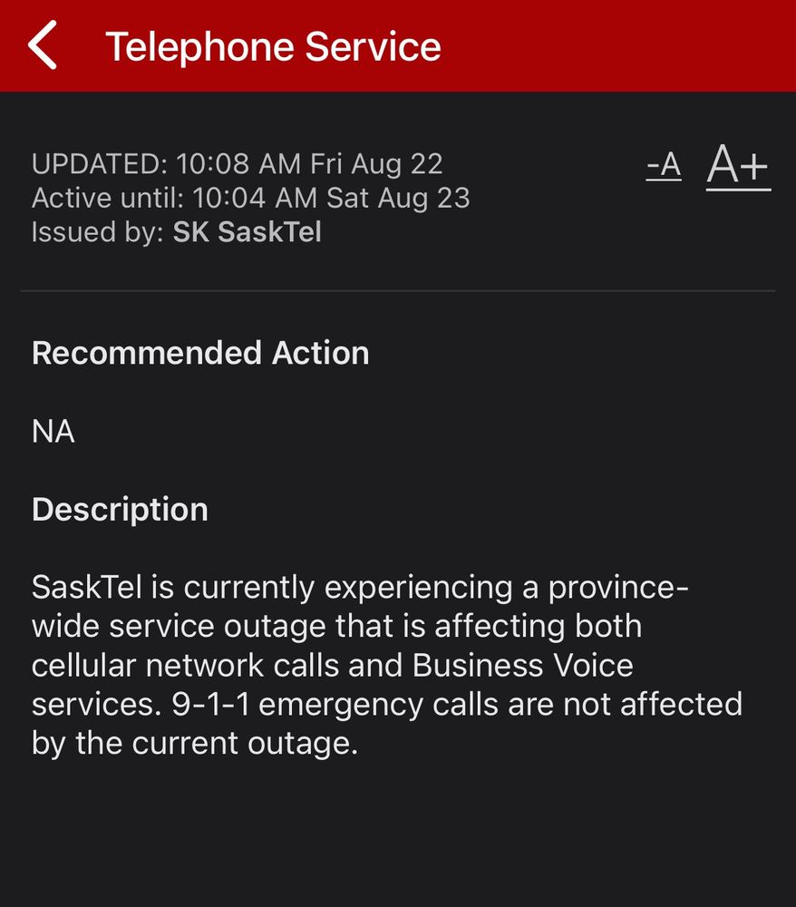 <
Telephone Service
UPDATED: 10:08 AM Fri Aug 22
Active until: 10:04 AM Sat Aug 23
Issued by: SK SaskTel
-A
A+
Recommended Action
NA
Description
SaskTel is currently experiencing a province-wide service outage that is affecting both cellular network calls and Business Voice services. 9-1-1 emergency calls are not affected by the current outage.
