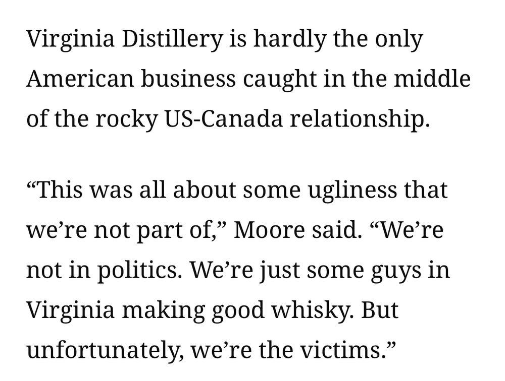 A quote from a 13 Oct 2025 CNN article, “Canada’s ‘boycott America’ movement is hurting innocent bystanders.”

‘Virginia Distillery is hardly the only
American business caught in the middle of the rocky US-Canada relationship.
"This was all about some ugliness that we're not part of," Moore said. "We're not in politics. We're just some guys in Virginia making good whisky. But unfortunately, we're the victims.”’
