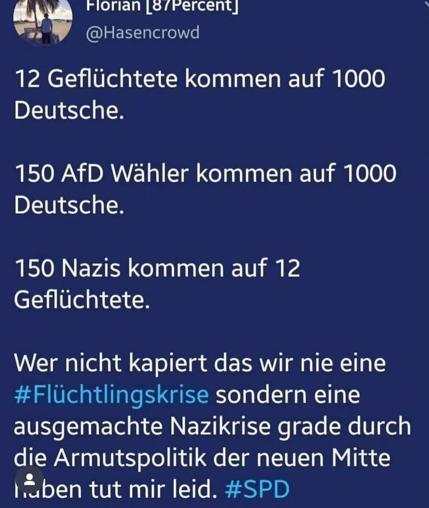 12 Geflüchtete kommen auf 1000 Deutsche.

150 AfD Wähler kommen auf 1000 Deutsche.

150 Nazis kommen auf 12 Geflüchtete.

Wer nicht kapiert das wir nie eine Flüchtlingskrise sondern eine ausgemachte Nazikrise grade durch die Armutspolitik der neuen Mitte
haben -tut mir leid.

#SPD