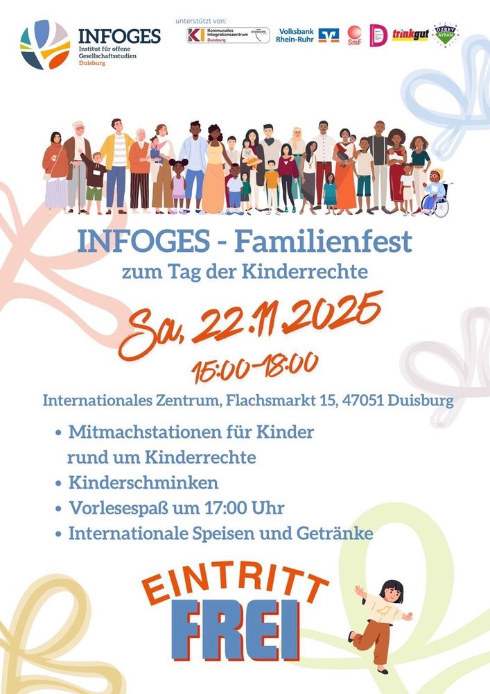 INFOGES
Institut für offene Gesellschaftsstudien Duisburg
unterstützt von:
Integrationszentrum Duisbung
Volksbank Rhein-Ruhr
trinkgut
SmF
DemokratieKreis 

INFOGES - Familienfest zum Tag der Kinderrechte

Sa, 22.11.2025
15:00-18:00

Internationales Zentrum, Flachsmarkt 15, 47051 Duisburg

Mitmachstationen für Kinder rund um Kinderrechte
Kinderschminken
Vorlesespaß um 17:00 Uhr
Internationale Speisen und Getränke

EINTRITT FREI 