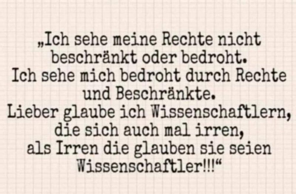 „Ich sehe meine Rechte nicht beschränkt oder bedroht.

Ich sehe mich bedroht durch Rechte und Beschränkte.

Lieber glaube ich Wissenschaftlern, die sich auch mal irren, als Irren die glauben sie seien Wissenschaftler!!!"