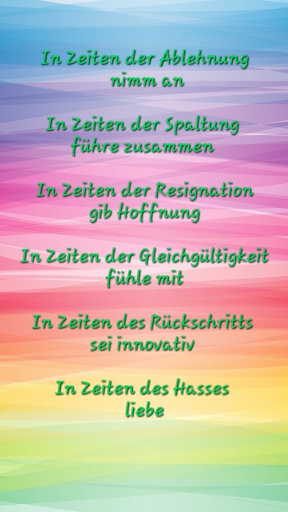 Sharepic mit Regenbogenfarbenem Hintergrund, der aussieht wie in Bänder mit Farbverlauf eingewickelt, darauf grüne Schrift:
In Zeiten der Ablehnung nimm an
In Zeiten der Spaltung führe zusammen 
In Zeiten der Resignation gib Hoffnung 
In Zeiten der Gleichgültigkeit fühle mit 
In Zeiten des Rückschritts sei innovativ 
In Zeiten des Hasses liebe