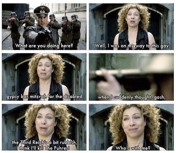 
Eine Collage aus 6 Bildern, in denen River Song SS Männern gegenüber steht und die folgende Unterhaltung führt 
Soldat:
What are you doing here?
River:
Well, I was on my way to this gay
gypsy bar mitzvah for the disabled
when I suddenly thought, gosh,
the Third Reich's a bit rubbish, I think I'll kill The Fuhrer!

Who's with me