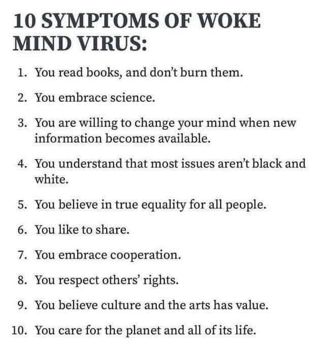 Schwarze Schrift auf weissem Hintergrund:
10 SYMPTOMS OF WOKE MIND VIRUS:

1. You read books, and don't burn them.

2. You embrace science.

3. You are willing to change your mind when new information becomes available.

4. You understand that most issues aren't black and white.

5. You believe in true equality for all people.

6. You like to share.

7. You embrace cooperation.

8. You respect others' rights.

9. You believe culture and the arts has value.

10. You care for the planet and all of its life.