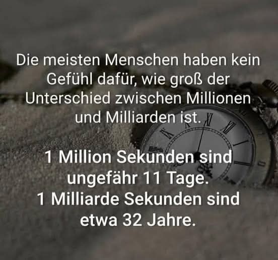 Die meisten Menschen haben kein Gefühl dafür, wie groß der Unterschied zwischen Millionen und Milliarden ist.

1 Million Sekunden sind ungefähr 11 Tage.

1 Milliarde Sekunden sind etwa 32 Jahre.