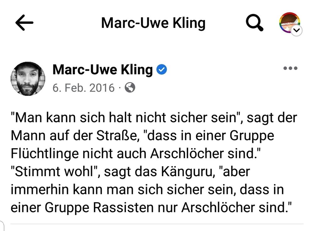 ←

Q

...

Marc-Uwe Kling

Marc-Uwe Kling

6. Feb. 2016

"Man kann sich halt nicht sicher sein", sagt der Mann auf der Straße, "dass in einer Gruppe Flüchtlinge nicht auch Arschlöcher sind." "Stimmt wohl", sagt das Känguru, "aber immerhin kann man sich sicher sein, dass in einer Gruppe Rassisten nur Arschlöcher sind."