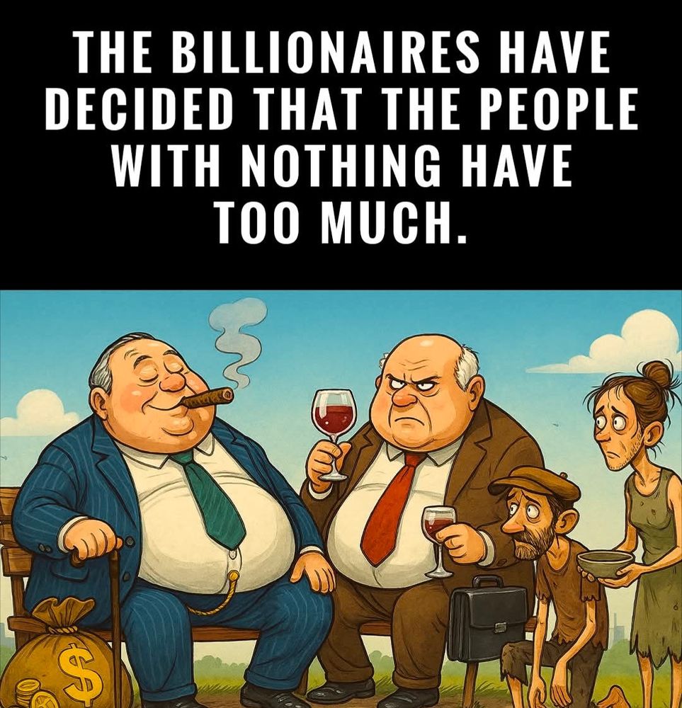 Zwei dicke  alte,weisse Männer sitzen mit Wein und Zigarren auf einer Bank, daneben stehen Geldsäcke und ein Aktenkoffer.
Offensichtlich arme Menschen, die sehr dünn sind, scheinen um Essen zu bitten. Darüber steht:
"THE BILLIONAIRES HAVE DECIDED THAT THE PEOPLE WITH NOTHING HAVE TOO MUCH."