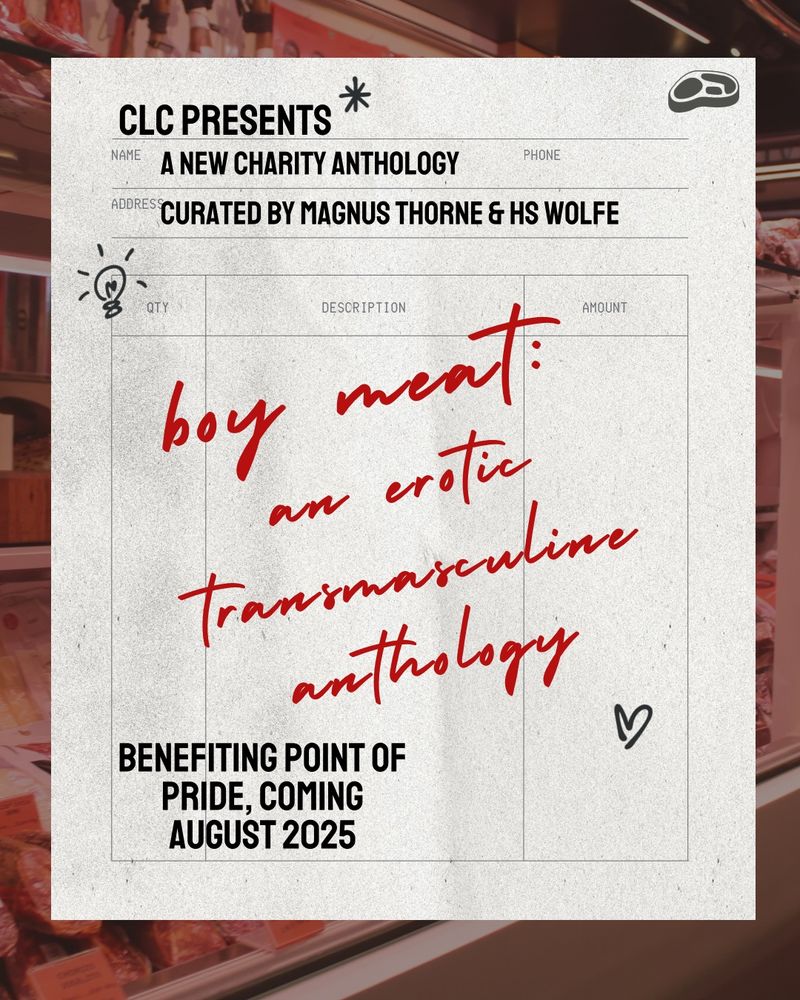 A muted background of supermarket meat cooler with an old hand written style of receipt image. There is a space for name, phone, address, and columns for quantity, description, and amount. There are pen style doodles on the receipt. The text reads: “CLC PRESENTS: NEW CHARITY ANTHOLOGY CURATED BY MAGNUS THORNE & HS WOLFE… Boy meat, an erotic transmasculine anthology. Benefitting point of pride, coming august 2025.”
