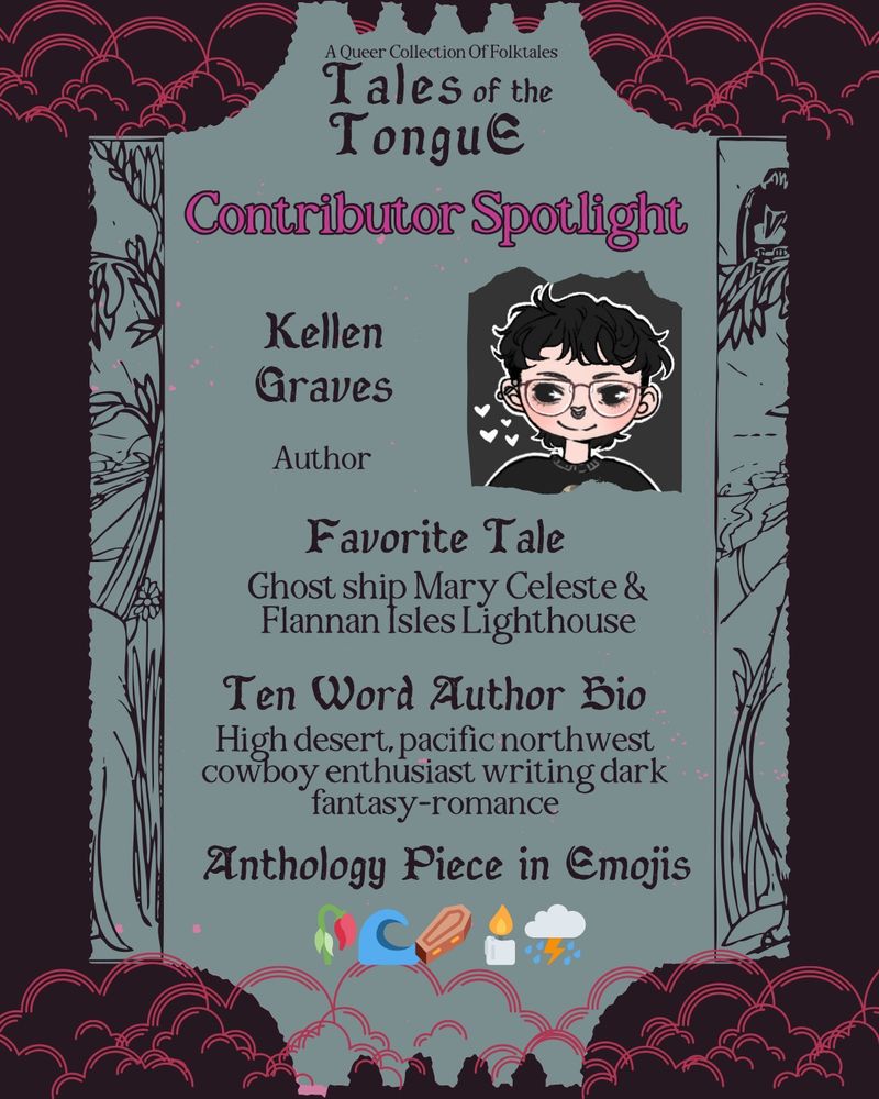 Contributor Spotlight Image Description:
Each slide reads: A queer collection of folktales. Tales of the Tongue. Contributor spotlight. Text is arranged on a seafoam shape resembling a ticket, with a dark background and hot pink clouds.

Kellen Graves - Author. Favorite tale: Ghost ship Mary Celeste and Flannan Isles Lighthouse. Ten word author bio: High desert, pacific northwest cowboy enthusiast writing dark fantasy-romance. Anthology piece in emojis: wilted rose, wave, coffin, candle, storm clouds
