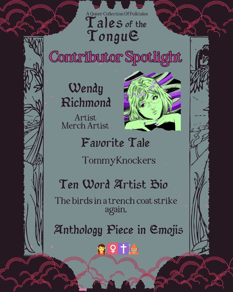 Contributor Spotlight Image Description:
Each slide reads: A queer collection of folktales. Tales of the Tongue. Contributor spotlight. Text is arranged on a seafoam shape resembling a ticket, with a dark background and hot pink clouds.

Wendy Richmond - Artist, Merch Artist. Favorite tale: Tommyknockers. Ten word artist bio: The birds in a trench coat strike again. Anthology piece in emojis: elf, cross, wizard