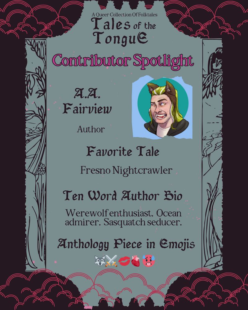 Contributor Spotlight Image Description:
Each slide reads: A queer collection of folktales. Tales of the Tongue. Contributor spotlight. Text is arranged on a seafoam shape resembling a ticket, with a dark background and hot pink clouds.

A.A. Fairview - Author. Favorite Tale: Fresno Nightcrawler. Ten word author bio: Werewolf enthusiast. Ocean admirer. Sasquatch seducer. Anthology piece in emojis: wolf, crossed swords, lips, anatomical heart, sweating face