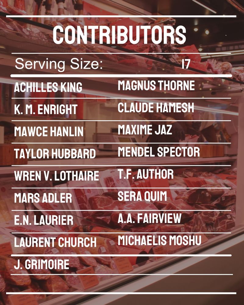 A graphic with a muted photo of a supermarket meat cooler as the background. The list of contributors is laid out to resemble a nutrition label 

Contributors: Magnus Thorne
Claude Hamesh
Maxime Jaz 
Mendel Spector
T.F. Author
Sera Quim
A.A. Fairview 
Michaelis moshu
Achilles King
K. M. Enright
Mawce Hanlin
Taylor Hubbard
Wren V. Lothaire
mars adler
E.N. Laurier
Laurent Church
J. Grimoire