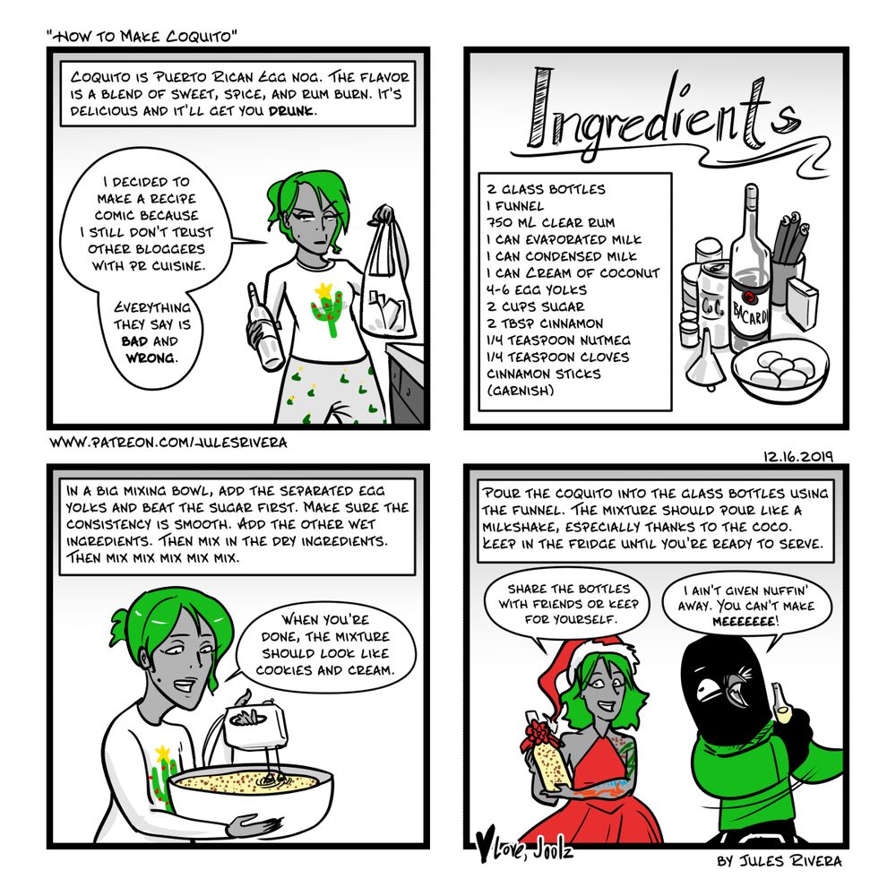 Panel 1 My recipe is the only recipe I trust. 
Panel 2 Ingredients
2 Glass Bottles
1 Funnel
750 mL clear rum
1 Can evaporated Milk
1 can cream of coconut
4-6 egg yolks
2 cups  sugar
2 tablespoon cinnamon
1/4 teaspoon Nutmeg
1/4 teaspoon cloves
cinnamon sticks for garnish
Panel 3 
Instructions for mixing the ingredients. Separate the eggs, put the yolks in a mixing bowl. add the wet ingredients. Then add the dry ingredients. Mix it all togther using a hand mixer.
Panel 4
Bottle up the mixture into bottles using the funnels and stick into the fridge.  Share and enjoy. 
Panel 3 