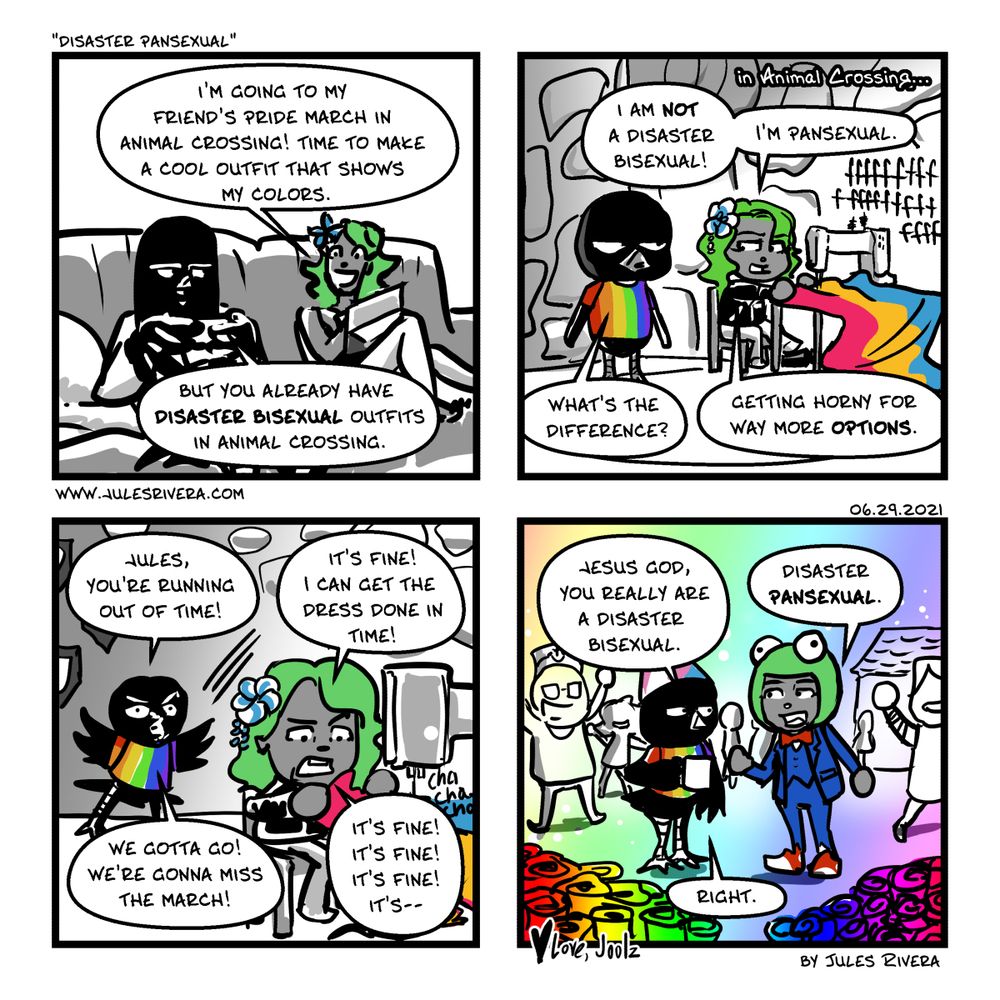 Love, Joolz comic
Panel 1
Jules and Blackbird chilling on the couch. 
J: I'm going to my friend's Pride March in Animal crossing! Time to make a cool outfit that show off my cousins. 
B: But you already have Disaster Bisexual outfits in Animal Crossing. 
Panel 2
Jules attempts to sew a dress in the Pansexual colors.
J: I am not a disaster bisexual. I'm Pansexual.
B: What's the difference? 
J: Getting horny for way more options.
Panel 3
Blackbird flutters agitatedly at Jules, who struggles with the sewing machine. 
B: Jules you're running out of time! 
J: It's fine! I can get the dress done in time!
B: We gotta go! 
J: It's fine! I can get the dress done in time! 
B: We gotta go! We're gonna miss the march! 
J: It's fine it's fine it's fine it's--
Panel 4: 
Jules and Blackbird at the Animal Crossing Pride parade. Blackbird is in a cap with Trans flag colors and a shirt with a rainbow pattern. Jules is in a suit with a bow tie and a froggie hat. She looks a mess. 
B: Jesus God, you really are a disaster bisexual. 
J: Disaster Pansexual.
B: Right. 
B: Jesus God