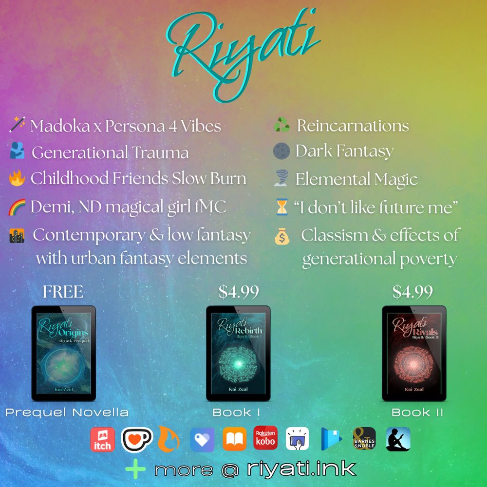 Riyati
Madoka x Persona 4 Vibes
Generational Trauma
Childhood Friends Slow Burn
Demi, ND magical girl fMC
Contemporary & low fantasy with urban fantasy elements
Reincarnations
Dark Fantasy
Elemental Magic
"I don't like future me"
Classism & effects of generational poverty

FREE is above Riyati Origins cover, with "Prequel Novella" below it
$4.99 is above Riyati Rebirth's cover, with "Book I" below it
$4.99 is above Riyati Rivals's cover, with "Book II" below it

The following retailer logos are listed: itch, ko-fi, campfire, payhip, apple books, kobo, smashwords, google play books, barnes & noble, and amazon kindle with "+ more @ riyati.ink" below the logos