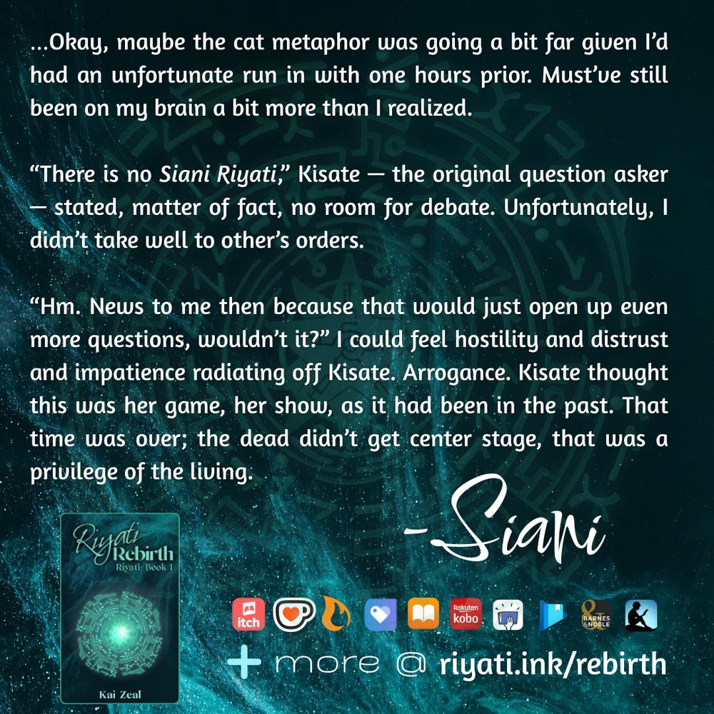 There are faded blue particles and a blue faded glyph on a dark blue background. On top of the particles and glyph is text that reads:

…Okay, maybe the cat metaphor was going a bit far given I’d had an unfortunate run in with one hours prior. Must’ve still been on my brain a bit more than I realized.

“There is no *Siani Riyati*,” Kisate — the original question asker — stated, matter of fact, no room for debate. Unfortunately, I didn’t take well to other’s orders.

“Hm. News to me then because that would just open up even more questions, wouldn’t it?” I could feel hostility and distrust and impatience radiating off Kisate. Arrogance. Kisate thought this was her game, her show, as it had been in the past. That time was over; the dead didn’t get center stage, that was a privilege of the living. -Siani

Riyati Rebirth’s cover, listing that it is the first book in the Riyati series and by Kai Zeal is below the above quote. The same blue particles and blue glyph in the background is used for the cover. To the right of the cover retailer logos are listed as follows: itch.io, ko-fi, Campfire, Payhip, Apple Books, Smashwords, Google Play Books, Barnes & Noble, and Amazon Kindle. A plus sign with “more @ riyati.ink/rebirth” is at the bottom