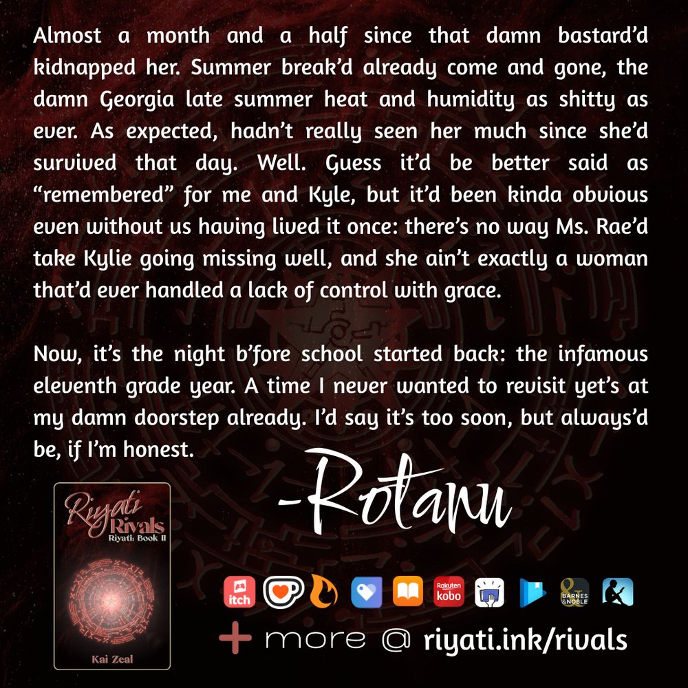 There are faded red particles and a red faded glyph on a black background. On top of the particles and glyph is text that reads: 

Almost a month and a half since that damn bastard’d kidnapped her. Summer break’d already come and gone, the damn Georgia late summer heat and humidity as shitty as ever. As expected, hadn’t really seen her much since she’d survived that day. Well. Guess it’d be better said as “remembered” for me and Kyle, but it’d been kinda obvious even without us having lived it once: there’s no way Ms. Rae’d take Kylie going missing well, and she ain’t exactly a woman that’d ever handled a lack of control with grace.

Now, it’s the night b’fore school started back: the infamous eleventh grade year. A time I never wanted to revisit yet’s at my damn doorstep already. I’d say it’s too soon, but always’d be, if I’m honest. - Rotanu

Riyati Rivals’s cover, listing that it is the second book in the Riyati series and by Kai Zeal is below the above quote. The same red particles and red glyph in the background is used for the cover. To the right of the cover retailer logos are listed as follows:  itch.io, ko-fi, Campfire, Payhip, Apple Books, Smashwords, Google Play Books, Barnes & Noble, and Amazon Kindle. A plus sign with “more @ riyati.ink/rivals” is at the bottom