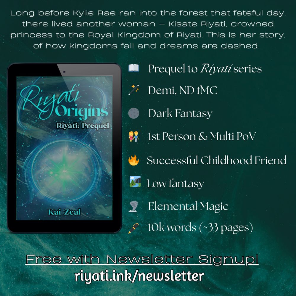 Header text reads: “Long before Kylie Rae ran into the forest that fateful day, there lived another woman — Kisate Riyati, crowned princess to the Royal Kingdom of Riyati. This is her story, of how kingdoms fall and dreams are dashed.” 

A tablet is showing Riyati Origins’s cover on the left, with the following bullets on the right:

Prequel to Riyati series
Demi, ND fMC
Dark Fantasy
1st Person & Multi PoV
Successful Childhood Friend
Low Fantasy
Elemental Magic
10k words (~33 pages)

At the bottom, text says: “Free with Newsletter Signup!” with the following url: riyati.ink/newsletter