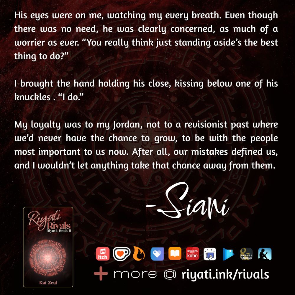 There are faded red particles and a red faded glyph on a black background. On top of the particles and glyph is text that reads: 

His eyes were on me, watching my every breath. Even though there was no need, he was clearly concerned, as much of a worrier as ever. “You really think just standing aside’s the best thing to do?”

I brought the hand holding his close, kissing below one of his knuckles. “I do.”

My loyalty was to my Jordan, not to a revisionist past where we’d never have the chance to grow, to be with the people most important to us now. After all, our mistakes defined us, and I wouldn’t let anything take that chance away from them. -Siani

Riyati Rivals’s cover, listing that it is the second book in the Riyati series and by Kai Zeal is below the above quote. The same red particles and red glyph in the background is used for the cover. To the right of the cover retailer logos are listed as follows:  itch.io, ko-fi, Campfire, Payhip, Apple Books, Smashwords, Google Play Books, Barnes & Noble, and Amazon Kindle. A plus sign with “more @ riyati.ink/rivals” is at the bottom