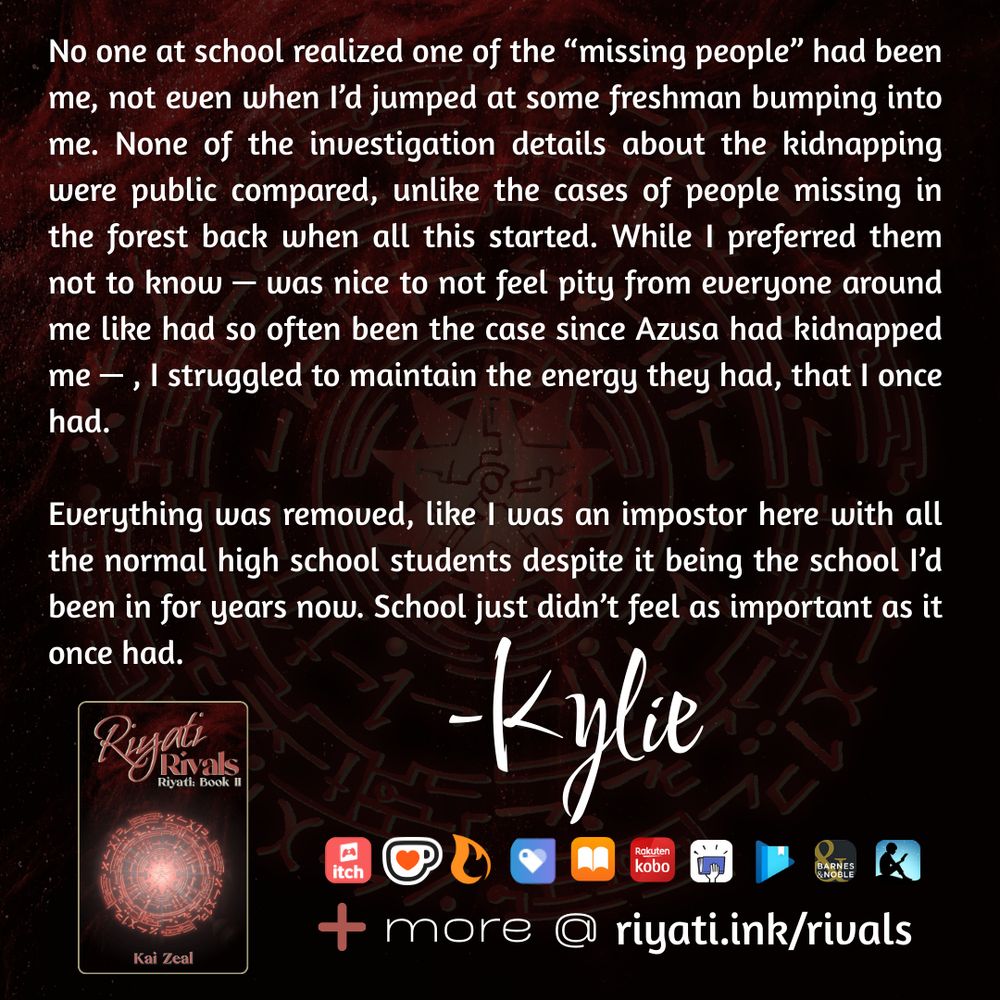 There are faded red particles and a red faded glyph on a black background. On top of the particles and glyph is text that reads: 

No one at school realized one of the “missing people” had been me, not even when I’d jumped at some freshman bumping into me. None of the investigation details about the kidnapping were public compared, unlike the cases of people missing in the forest back when all this started. While I preferred them not to know — was nice to not feel pity from everyone around me like had so often been the case since Azusa had kidnapped me — , I struggled to maintain the energy they had, that I once had.

Everything was removed, like I was an impostor here with all the normal high school students despite it being the school I’d been in for years now. School just didn’t feel as important as it once had. -Kylie

Riyati Rivals’s cover, listing that it is the second book in the Riyati series and by Kai Zeal is below the above quote. The same red particles and red glyph in the background is used for the cover. To the right of the cover retailer logos are listed as follows:  itch.io, ko-fi, Campfire, Payhip, Apple Books, Smashwords, Google Play Books, Barnes & Noble, and Amazon Kindle. A plus sign with “more @ riyati.ink/rivals” is at the bottom