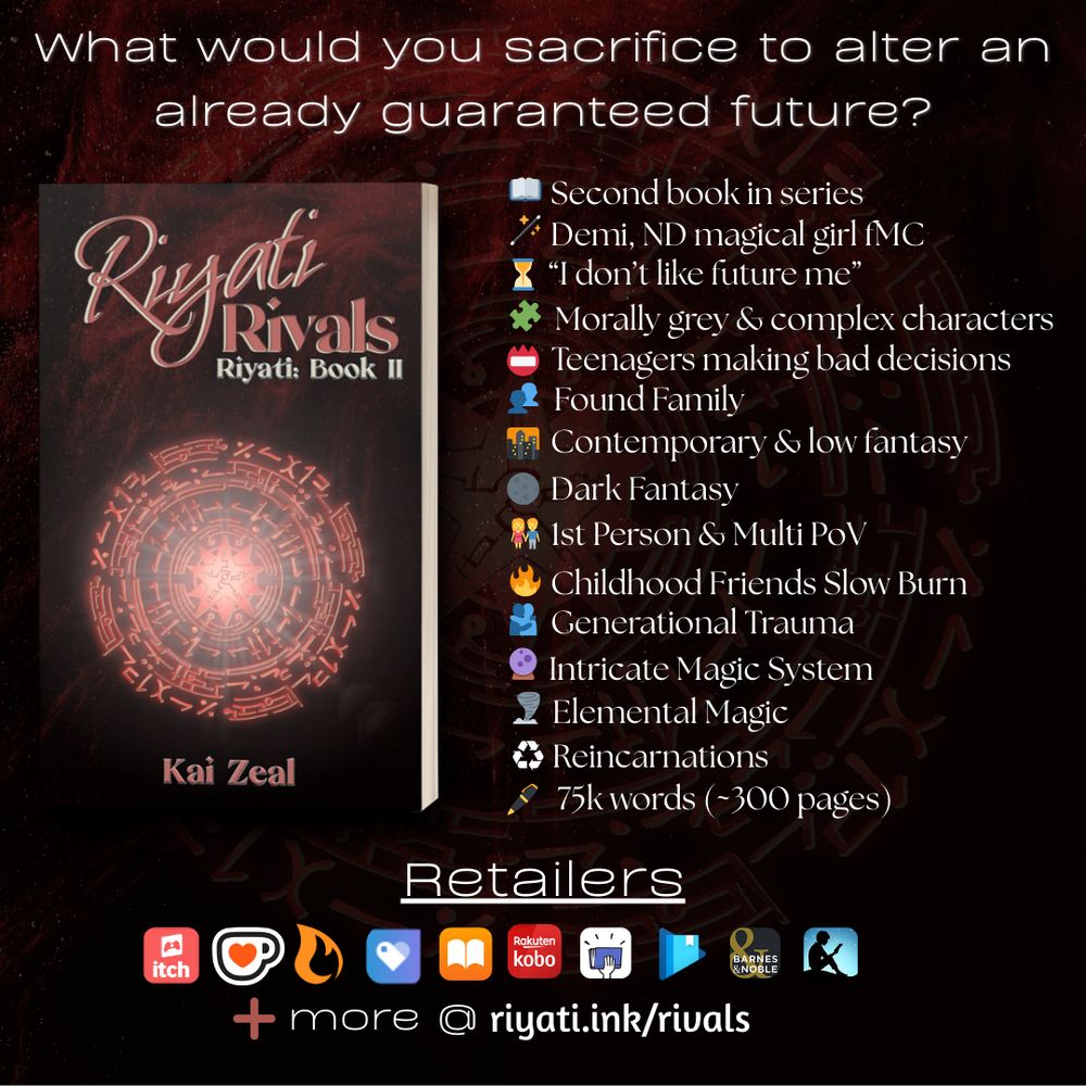 Header text reads: “What would you sacrifice to alter an already guaranteed future?”

A 3d mockup of a paperback book with Riyati Rivals’s cover is on the left. On the right, the following bullets are listed:

Second book in series
Demi, ND magical girl fMC
“I don’t like future me”
Morally grey & complex characters
Teenagers making bad decisions
Found Family
Contemporary & low fantasy
Dark Fantasy
1st Person & Multi PoV
Childhood Friends Slow Burn
Generational Trauma
Intricate Magic System
Elemental Magic
Reincarnations
75k words (~300 pages)

Below this list and cover is the text “Retailers,” with the following retailer logos: itch.io, ko-fi, Campfire, Payhip, Apple Books, Smashwords, Google Play Books, Barnes & Noble, and Amazon Kindle. A plus sign with “more @ riyati.ink/rivals” is at the bottom