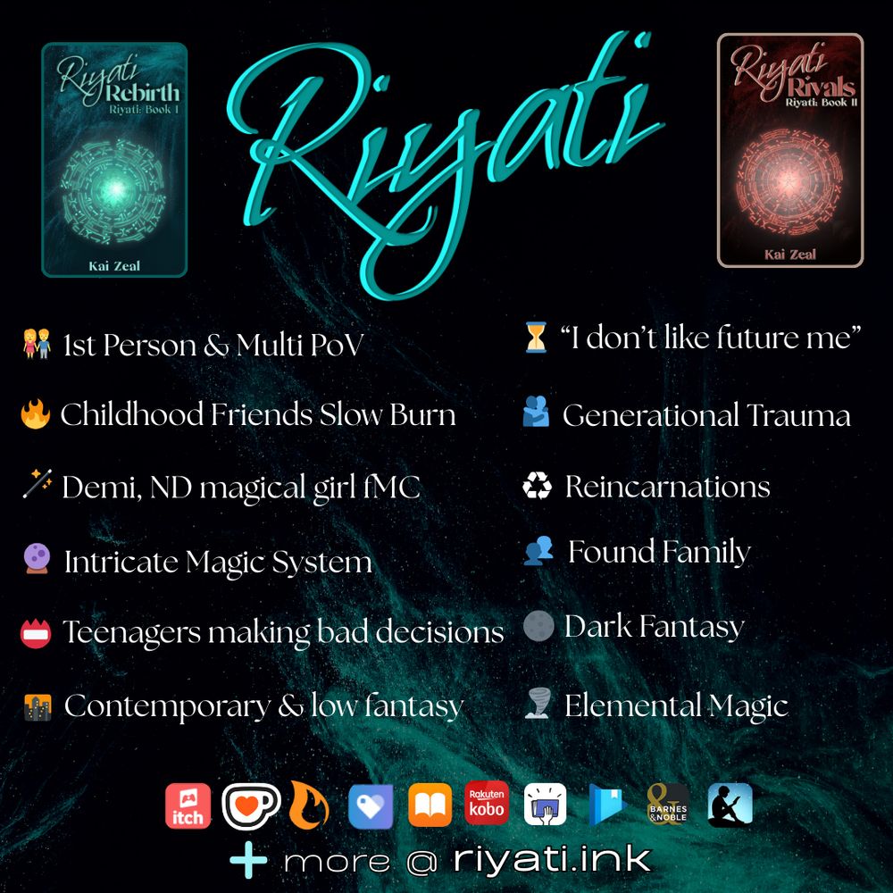 “Riyati” is in the top center of the image. It is surrounded by Riyati Rebirth’s cover on the left and Riyati Rivals’s cover on the right. A bullet list is below:

1st Person & Multi PoV
Childhood Friends Slow Burn
Demi, ND magical girl fMC
Intricate Magic System
Teenagers making bad decisions
Contemporary & low fantasy
“I don’t like future me”
Generational Trauma
Reincarnations
Found Family
Dark Fantasy
Elemental Magic

Retailer logos are listed: itch.io, ko-fi, Campfire, Payhip, Apple Books, Smashwords, Google Play Books, Barnes & Noble, and Amazon Kindle. A plus sign with “more @ riyati.ink” is at the bottom