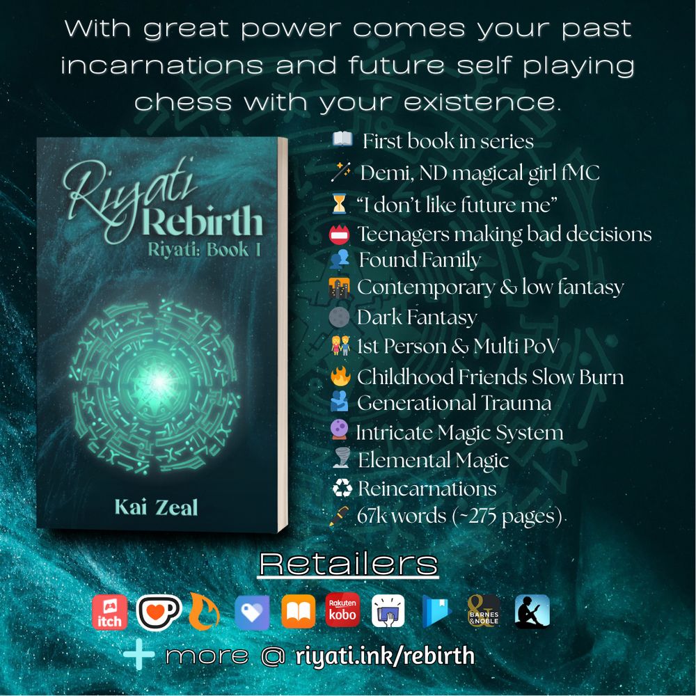 Header text reads: “With great power comes your past incarnations and future self playing chess with your existence.”

A 3d mockup of a paperback book with Riyati Rebirth’s cover is on the left. On the right, the following bullets are listed:

First book in series
Demi, ND magical girl fMC
“I don’t like future me”
Teenagers making bad decisions
Found Family
Contemporary & low fantasy
Dark Fantasy
1st Person & Multi PoV
Childhood Friends Slow Burn
Generational Trauma
Intricate Magic System
Elemental Magic
Reincarnations
67k words (~275 pages)

Below this list and cover is the text “Retailers,” with the following retailer logos: itch.io, ko-fi, Campfire, Payhip, Apple Books, Smashwords, Google Play Books, Barnes & Noble, and Amazon Kindle. A plus sign with “more @ riyati.ink/rebirth” is at the bottom