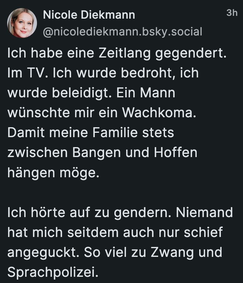 »Nicole Diekmann
@nicolediekmann.bsky.social

Ich habe eine Zeitlang gegendert. Im TV. Ich wurde bedroht, ich wurde beleidigt. Ein Mann wünschte mir ein Wachkoma. Damit meine Familie stets zwischen Bangen und Hoffen hängen möge.

Ich hörte auf zu gendern. Niemand hat mich seitdem auch nur schief angeguckt. So viel zu Zwang und Sprachpolizei.«