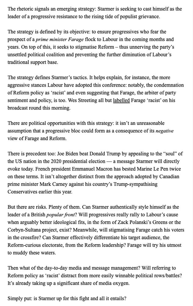 The rhetoric signals an emerging strategy: Starmer is seeking to cast himself as the leader of a progressive resistance to the rising tide of populist grievance.

The strategy is defined by its objective: to ensure progressives who fear the prospect of a prime minister Farage flock to Labour in the coming months and years. On top of this, it seeks to stigmatise Reform – thus unnerving the party’s unsettled political coalition and preventing the further diminution of Labour’s traditional support base.

The strategy defines Starmer’s tactics. It helps explain, for instance, the more aggressive stances Labour have adopted this conference: notably, the condemnation of Reform policy as ‘racist’ and even suggesting that Farage, the arbiter of party sentiment and policy, is too. Wes Streeting all but labelled Farage ‘racist’ on his broadcast round this morning.

There are political opportunities with this strategy: it isn’t an unreasonable assumption that a progressive bloc could form as a consequence of its negative view of Farage and Reform.

There is precedent too: Joe Biden beat Donald Trump by appealing to the “soul” of the US nation in the 2020 presidential election — a message Starmer will directly evoke today. French president Emmanuel Macron has bested Marine Le Pen twice on these terms. It isn’t altogether distinct from the approach adopted by Canadian prime minister Mark Carney against his country’s Trump-sympathising Conservatives earlier this year.

But there are risks. Plenty of them. Can Starmer authentically style himself as the leader of a British popular front? Will progressives really rally to Labour’s cause when arguably better ideological fits, in the form of Zack Polanski’s Greens or the Corbyn-Sultana project, exist? Meanwhile, will stigmatising Farage catch his voters in the crossfire? Can Starmer effectively differentiate his target audience, the Reform-curious electorate, from the Reform leadership? Farage will try his utmost to muddy these waters