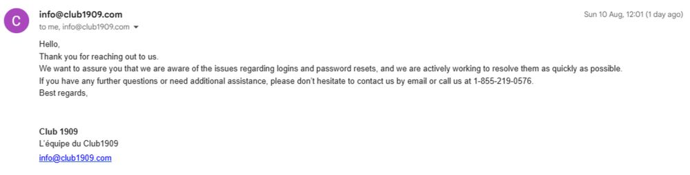e-mail from Club 1909:
Hello,

Thank you for reaching out to us.

We want to assure you that we are aware of the issues regarding logins and password resets, and we are actively working to resolve them as quickly as possible.

If you have any further questions or need additional assistance, please don’t hesitate to contact us by email or call us at 1-855-219-0576.

Best regards,



Club 1909

L’équipe du Club1909
info@club1909.com