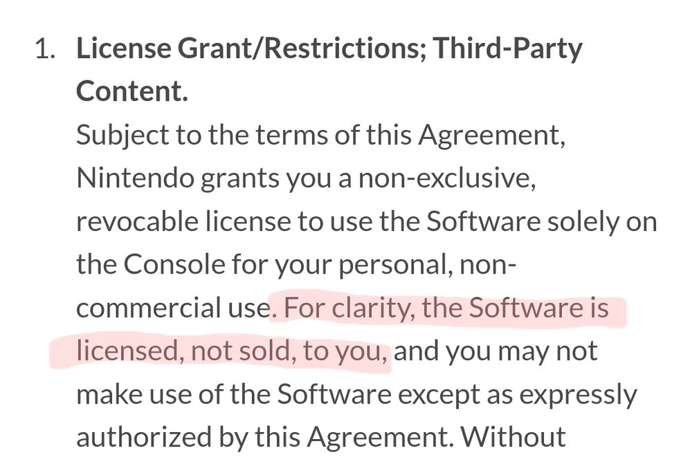 1. License Grant/Restrictions; Third-Party
Content.
Subject to the terms of this Agreement,
Nintendo grants you a non-exclusive,
revocable license to use the Software solely on
the Console for your personal, non-
commercial use. For clarity, the Software is
licensed, not sold, to you, and you may not
make use of the Software except as expressly
authorized by this Agreement.
