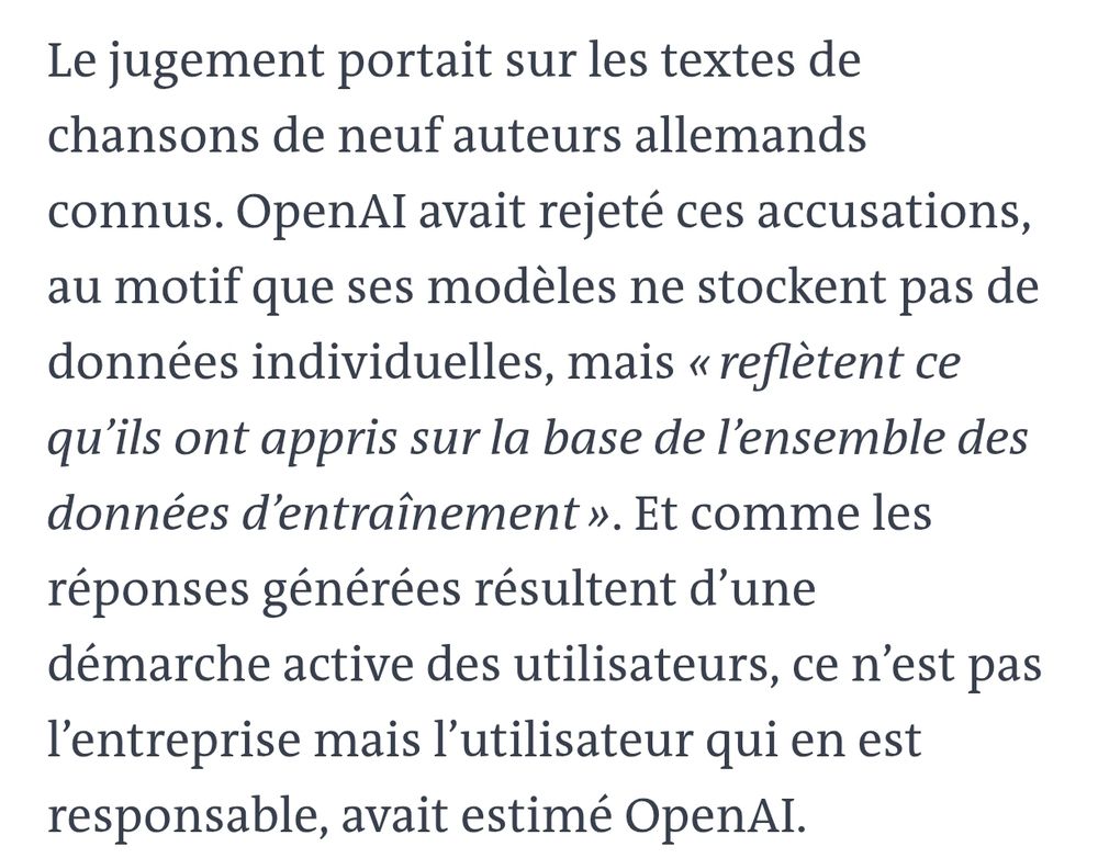 Le jugement portait sur les textes de chansons de neuf auteurs allemands connus. OpenAI avait rejeté ces accusations, au motif que ses modèles ne stockent pas de données individuelles, mais « reflètent ce qu’ils ont appris sur la base de l’ensemble des données d’entraînement ». Et comme les réponses générées résultent d’une démarche active des utilisateurs, ce n’est pas l’entreprise mais l’utilisateur qui en est responsable, avait estimé OpenAI.