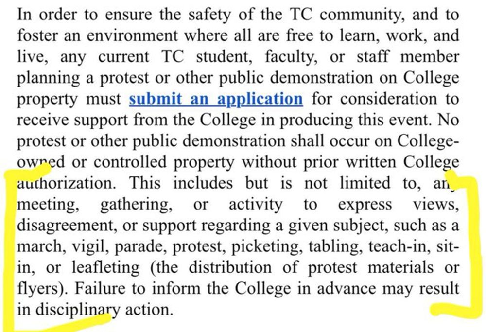 Anti-speech policy at Teachers College, Columbia University: "In order to ensure the safety of the TC community, and to foster an environment where all are free to learn, work, and live, any current TC student, faculty, or staff member planning a protest or other public demonstration on College property must submit an application for consideration to receive support from the College in producing this event. No protest or other public demonstration shall occur on College-owned or controlled property without prior written College authorization. This includes but is not limited to, any meeting, gathering, or activity to express views, disagreement, or support regarding a given subject, such as a march, vigil, parade, protest, picketing, tabling, teach-in, sit-in, or leafleting (the distribution of protest materials or flyers). Failure to inform the College in advance may result in disciplinary action."