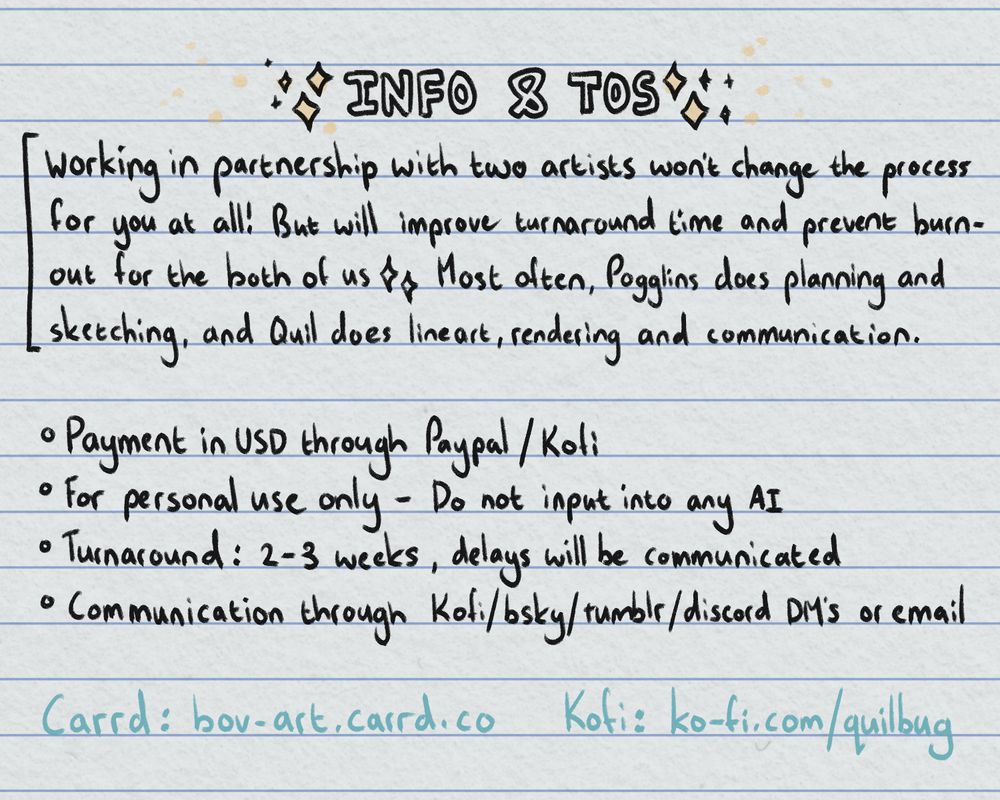 The last page of the commission information. The title reads, "Info & TOS." The information reads, "Working in partnership with two artists wont change the process for you at all! But will improve tunraround time and prevent burnout for the both of us. Most often, Pogglins does the planning and sketching and Quil does the lineart, rendering and communication."
The TOS reads, "Payment in USD through Paypal or Ko-fi.", "For personal use only - Do not input into any AI.", "Turnaround: 2-3 weeks, delays will be communicated.", "Communication through Ko-fi, bluesky, tumblr, discord DMs or Email."
The last two pieces of information are links - bov-art.carrd.co and ko-fi.com/quilbug