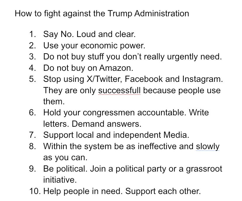 How to fight against the Trump Administration 
1. Say No. Loud and clear.
2. Use your economic power.
3. Do not buy stuff you don’t really urgently need. 
4. Do not buy on Amazon.
5. Stop using X/Twitter, Facebook and Instagram. They are only successfull because people use them. 
6. Hold your congressmen accountable. Write letters. Demand answers. 
7. Support local and independent Media. 
8. Within the system be as ineffective and slowly as you can. 
9. Be political. Join a political party or a grassroot initiative. 
10. Help people in need. Support each other. 