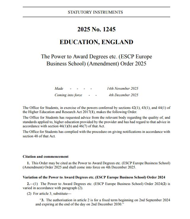 2025 No. 1245
EDUCATION, ENGLAND
The Power to Award Degrees etc. (ESCP Europe
Business School) (Amendment) Order 2025
Made - - - -
Coming into force -
14th November 2025
4th December 2025
The Office for Students, in exercise of the powers conferred by sections 42(1), 43(1), and 44(1) of the Higher Education and Research Act 2017(1), makes the following Order.
The Office for Students has requested advice from the relevant body regarding the quality of, and standards applied to, higher education provided by the provider and has had regard to that advice in accordance with section 46(1)(b) and 46(7) of that Act.
The Office for Students has complied with the procedure on giving notifications in accordance with section 48 of that Act.
Citation and commencement
1. This Order may be cited as the Power to Award Degrees etc. (ESCP Europe Business School)
(Amendment) Order 2025 and shall come into force on 4th December 2025.
Variation of the Power to Award Degrees etc. (ESCP Europe Business School) Order 2024
2.-(1) The Power to Award Degrees etc. (ESCP Europe Business School) Order 2024(2) is varied in accordance with paragraph (2).
(2) For article 3, substitute—
"3. The authorisation in article 2 is for a fixed term beginning on 2nd September 2024
and expiring at the end of the day on 2nd December 2030."