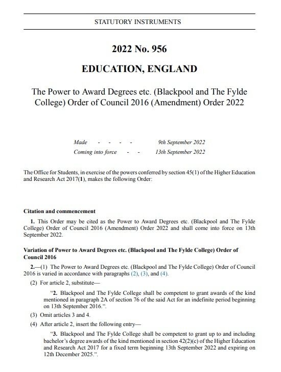STATUTORY INSTRUMENTS
2025 No. 1232
EDUCATION, ENGLAND
The Power to Award Degrees etc. (Blackpool and The Fylde College) Order 2025
Made - - - -
24th November 2025
Coming into force - 12th December 2025
The Office for Students, in exercise of the powers conferred by section 42(1) and section 43(1) of the Higher Education and Research Act 2017(1), makes the following Order.
The Office for Students has requested advice from the relevant body regarding the quality of, and standards applied to, higher education provided by the provider, and has had regard to that advice, in accordance with section 46(1)(a) and (7) of that Act.
Citation and commencement
1. This Order may be cited as the Power to Award Degrees etc. (Blackpool and The Fylde
College) Order 2025 and comes into force on 12th December 2025.
Authorisation to grant awards
2. Blackpool and The Fylde College is authorised to grant taught awards of the kind mentioned in section 42(2)(a) of the said Act for taught awards up to and including bachelor's level.
3. The authorisation in article 2 of this Order is for a fixed term beginning on 12th December 2025 and expiring at the end of the day on 11th December 2028.
4. Blackpool and The Fylde College may authorise other institutions to grant such awards as specified in article 2 of this Order on its behalf.
24th November 2025
Nicholas Holland
Head of Quality and Standards
Office for Students