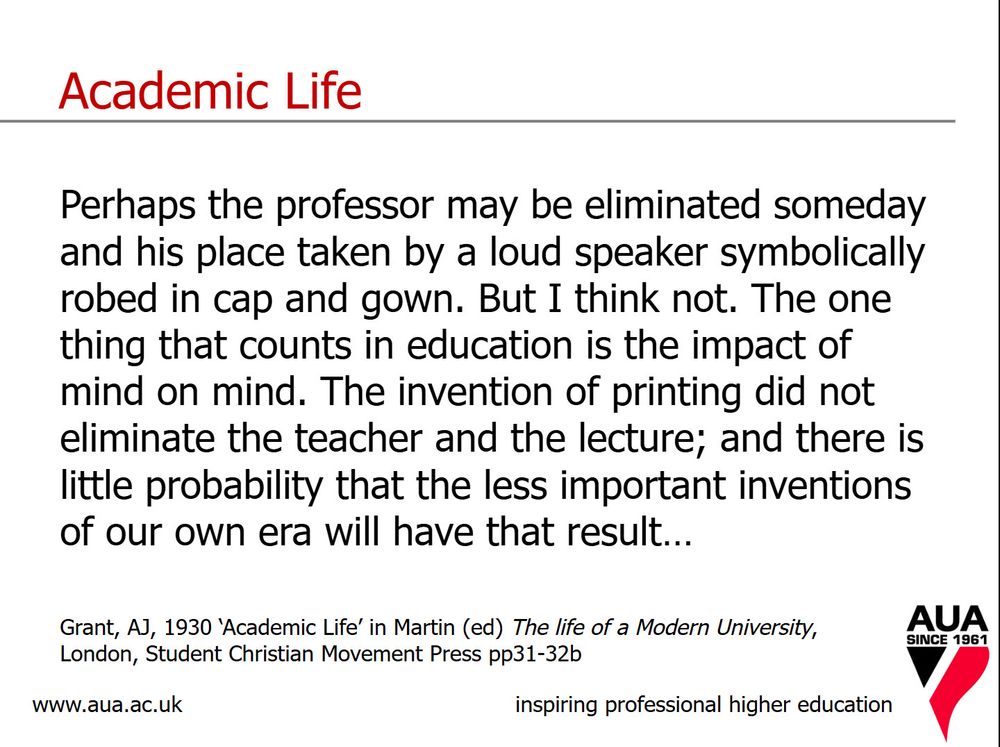 Academic Life Perhaps the professor may be eliminated someday and his place taken by a loud speaker symbolically robed in cap and gown. But I think not. The one thing that counts in education is the impact of mind on mind. The invention of printing did not eliminate the teacher and the lecture; and there is little probability that the less important inventions of our own era will have that result... Grant, AJ, 1930 'Academic Life' in Martin (ed) The life of a Modern University, London, Student Christian Movement Press p31-32b