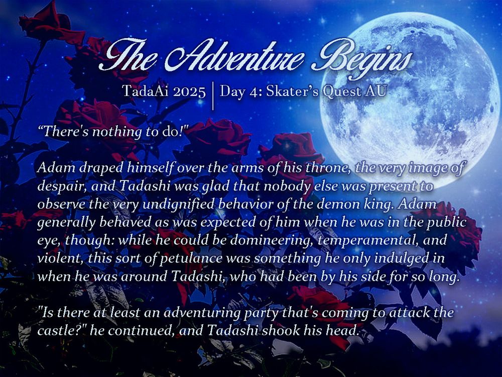 Promotional graphic for "The Adventure Begins" (fanfic) written for TadaAi Week 2025 | Day 4: Skater's Quest AU. Background of roses at night, with a full moon in the sky.

Excerpt:
"There's nothing to do!"

Adam draped himself over the arms of his throne, the very image of despair, and Tadashi was glad that nobody else was present to observe the very undignified behavior of the demon king. Adam generally behaved as was expected of him when he was in the public eye, though: while he could be domineering, temperamental, and violent, this sort of petulance was something he only indulged in when he was around Tadashi, who had been by his side for so long.

"Is there at least an adventuring party that's coming to attack the castle?" he continued, and Tadashi shook his head. 