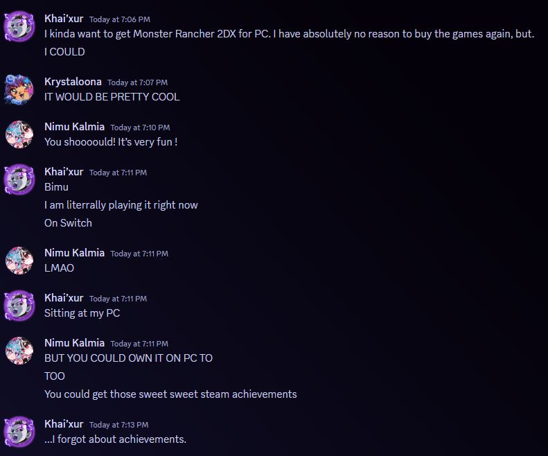 Khai’xur — Today at 7:06 PM
I kinda want to get Monster Rancher 2DX for PC. I have absolutely no reason to buy the games again, but.
[7:06 PM]
I COULD

Krystaloona — Today at 7:07 PM
IT WOULD BE PRETTY COOL

Nimu Kalmia — Today at 7:10 PM
You shoooould! It’s very fun !

Khai’xur — Today at 7:11 PM
Bimu
[7:11 PM]
I am literrally playing it right now
[7:11 PM]
On Switch

Nimu Kalmia — Today at 7:11 PM
LMAO

Khai’xur — Today at 7:11 PM
Sitting at my PC

Nimu Kalmia — Today at 7:11 PM
BUT YOU COULD OWN IT ON PC TO
[7:11 PM]
TOO
[7:12 PM]
You could get those sweet sweet steam achievements

Khai’xur — Today at 7:13 PM
...I forgot about achievements.