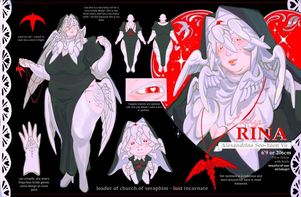 A reference sheet for my oc, rina. She is an albino fat lady with white wings for hair and wears a sexy nun outfit and veil. She wears a red caduceus skin to a rosary and her veil has a symbol that looks like a flying bird. There’s a full body of her done with minimal shading, a chibi of rina, a little drawing of her outfit in full, and a detailed bust of her where she’s smiling.

Some basic information about her is written out. Lady Rina, Alexandrina Seo-Yoon Vu. 6’9 or 206cm. 7’0 or 213cm with heels. Beautiful 49 year old babygirl.  Leader of church of seraphim, lust incarnate.
