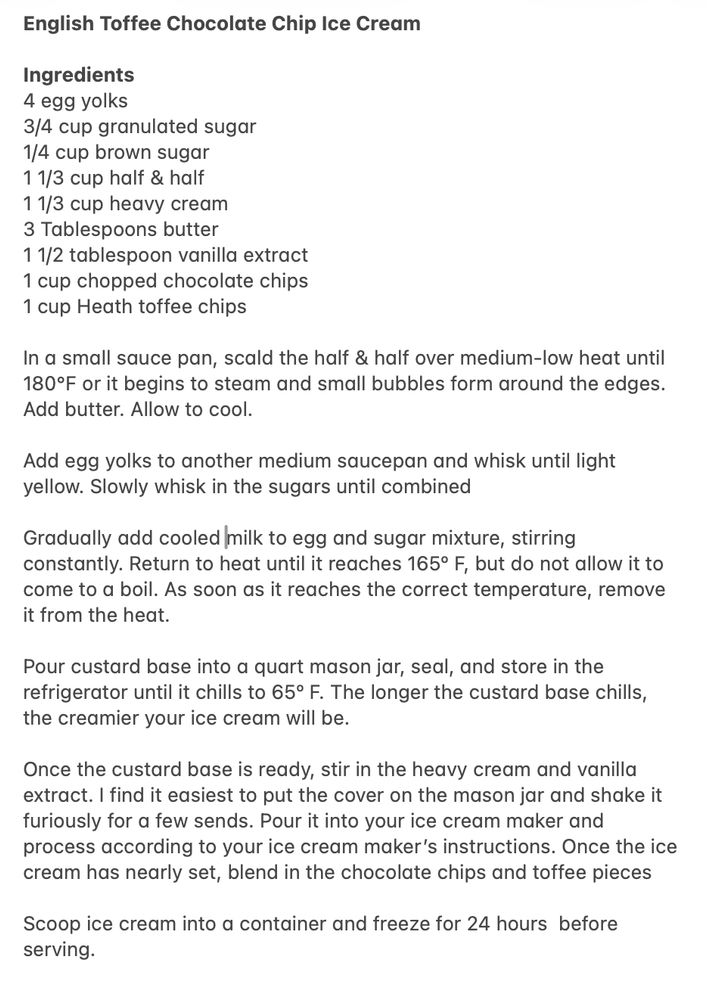 English Toffee Chocolate Chip Ice Cream
Ingredients
4 egg yolks
3/4 cup granulated sugar
1/4 cup brown sugar
11/3 cup half & half
11/3 cup heavy cream
3 Tablespoons butter
11/2 tablespoon vanilla extract
1 cup chopped chocolate chips
1 cup Heath toffee chips
In a small sauce pan, scald the half & half over medium-low heat until 180°F or it begins to steam and small bubbles form around the edges.
Add butter. Allow to cool.
Add egg yolks to another medium saucepan and whisk until light yellow. Slowly whisk in the sugars until combined
Gradually add cooled milk to egg and sugar mixture, stirring constantly. Return to heat until it reaches 165° F, but do not allow it to come to a boil. As soon as it reaches the correct temperature, remove it from the heat.
Pour custard base into a quart mason jar, seal, and store in the refrigerator until it chills to 65° F. The longer the custard base chills, the creamier your ice cream will be.
Once the custard base is ready, stir in the heavy cream and vanilla extract. I find it easiest to put the cover on the mason jar and shake it furiously for a few sends. Pour it into your ice cream maker and process according to your ice cream maker's instructions. Once the ice cream has nearly set, blend in the chocolate chips and toffee pieces
Scoop ice cream into a container and freeze for 24 hours before serving.