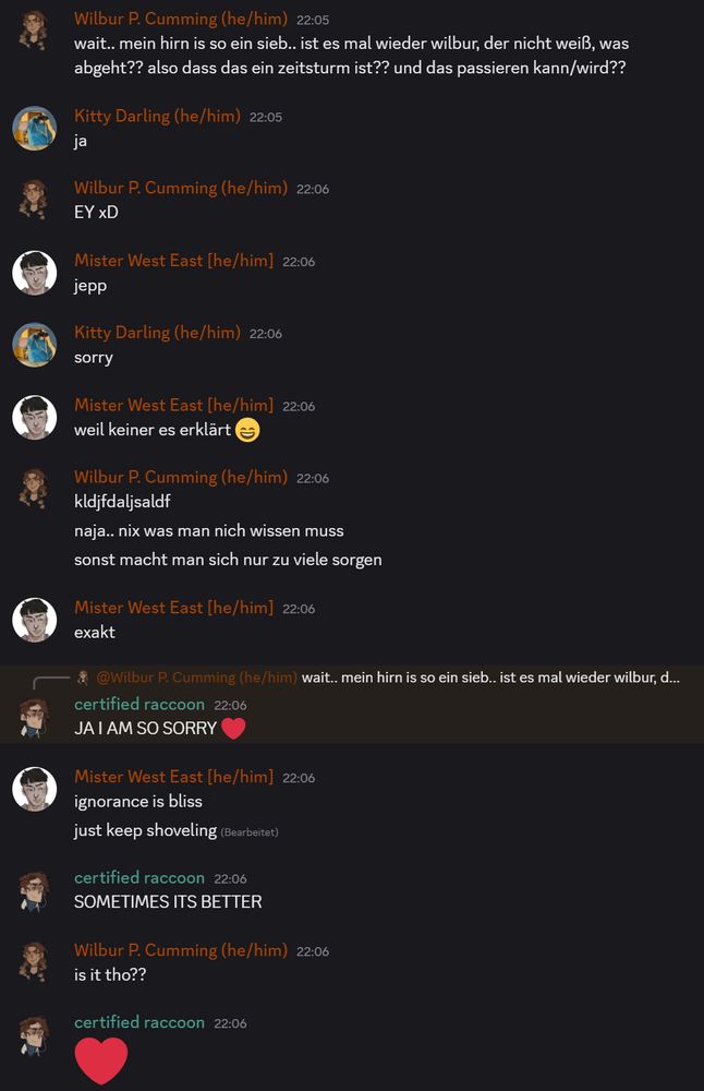 Screenshot eines Discord-Chats. 
Wilbur P. Cumming (Name meines Charakters): 
wait.. mein hirn is so ein sieb.. ist es mal wieder wilbur, der nicht weiß, was abgeht?? also dass das ein zeitsturm ist?? und das passieren kann/wird??

Kitty Darling:
ja

Wilbur P. Cumming:
EY xD

Mister West East:
jepp
Kitty Darling (he/him) — 22:06
sorry

Mister West East:
weil keiner es erklärt 😄

Wilbur P. Cumming:
kldjfdaljsaldf
naja.. nix was man nich wissen muss
sonst macht man sich nur zu viele sorgen

Mister West East:
exakt

certified raccoon (DM):
JA I AM SO SORRY ❤️

Mister West East:
ignorance is bliss
just keep shoveling

certified raccoon:
SOMETIMES ITS BETTER

Wilbur P. Cumming:
is it tho??

certified raccoon
❤️